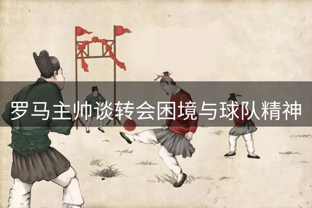罗马主帅谈转会困境与球队精神